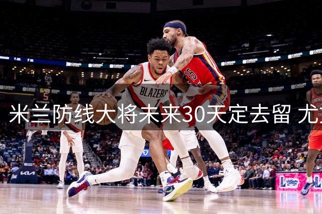 米兰防线大将未来30天定去留 尤文利物浦展开争夺战