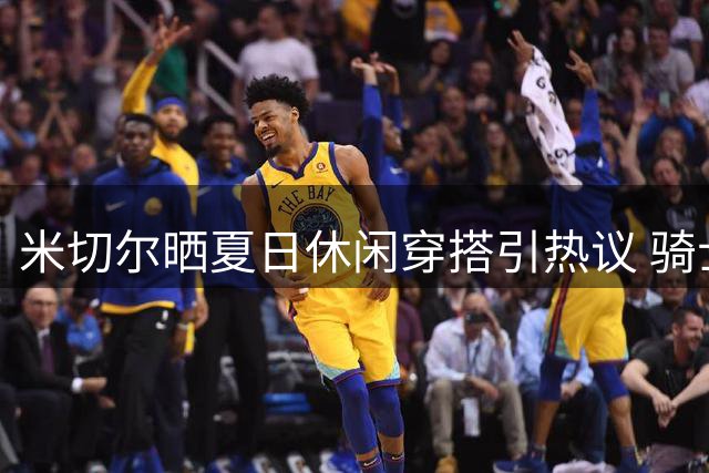 米切尔晒夏日休闲穿搭引热议 骑士核心休赛期动态受关注